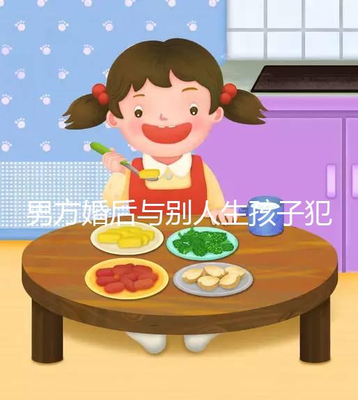 男方婚后與別人生孩子犯法不搶先看，算不算重婚答案在這