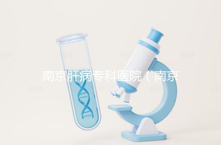 南京肝病?？漆t院（南京肝病專科醫院哪個最好）