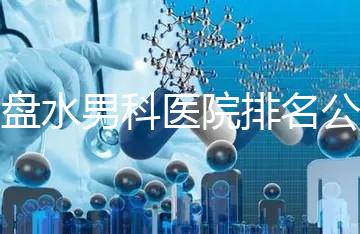 六盤水男科醫(yī)院排名公開，想知道哪家比較好