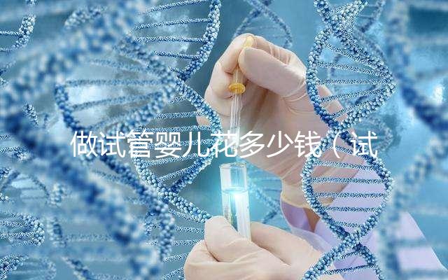 做試管嬰兒花多少錢(試管嬰兒10萬報(bào)銷多少)