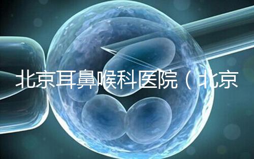 北京耳鼻喉科醫院(北京耳鼻喉科醫院排名第一的醫院)