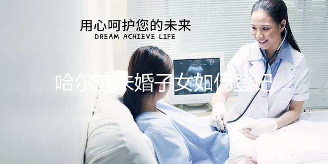 哈爾濱未婚子女如何登記戶口的答案在這里有結算條件和信息