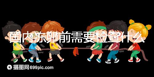 國內(nèi)凍卵前需要檢查什么早知道!這些注意事項也不容忽視