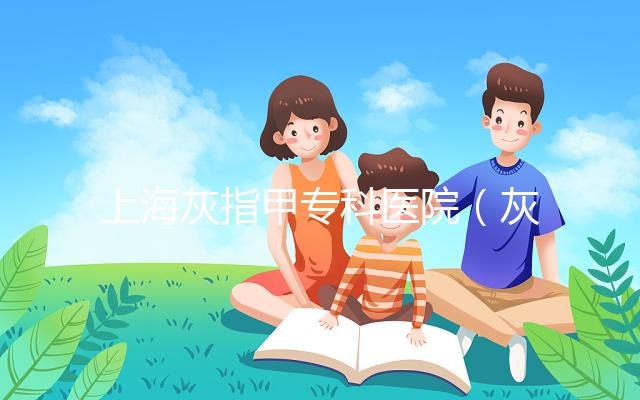 上?；抑讣讓？漆t(yī)院（灰指甲專科醫(yī)院哪家最好）