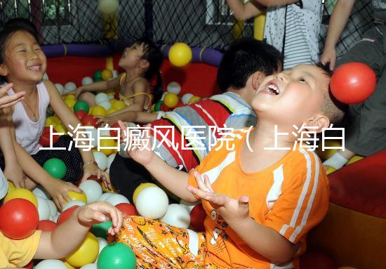 上海白癜風醫院(上海白癜風??漆t院)
