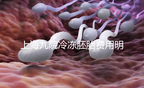上海九院冷凍胚胎費用明細來了，保管多久、如何續費都有