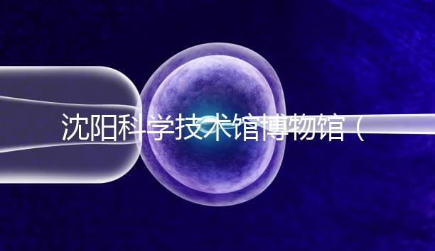 沈陽(yáng)科學(xué)技術(shù)館博物館(沈陽(yáng)科學(xué)技術(shù)館博物館開(kāi)放時(shí)間)