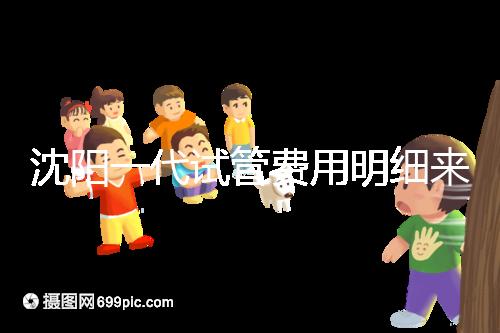 沈陽一代試管費(fèi)用明細(xì)來了！附2024年前三醫(yī)院詳情