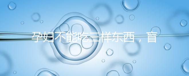 孕婦不能吃三樣東西，盲目食用輕則影響發育重則致畸