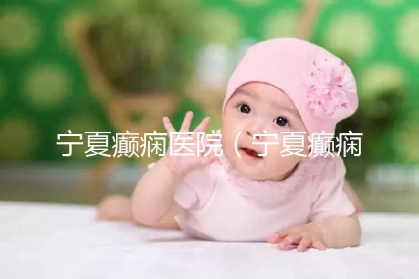 寧夏癲癇醫院(寧夏癲癇醫院哪家好)