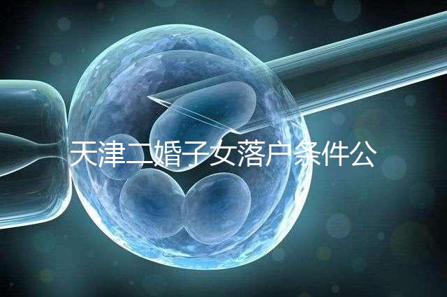 天津二婚子女落戶(hù)條件公布,想了解2024年新政策