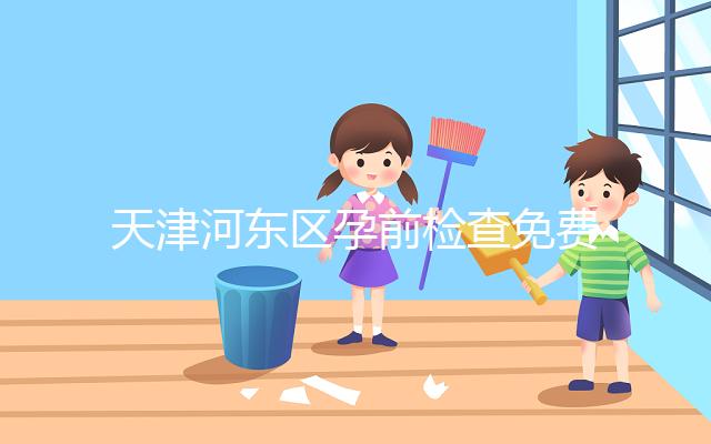 天津河東區孕前檢查免費政策2024，含應診醫院、時間明細