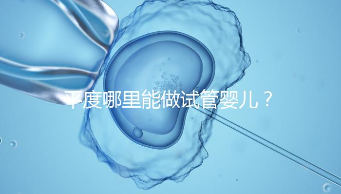 平度哪里能做試管嬰兒？山東省內這些地方隨便選
