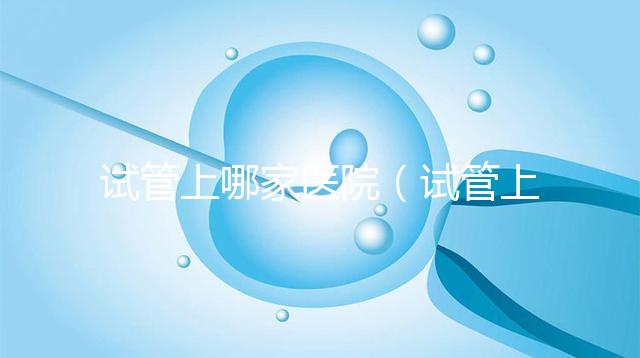 試管上哪家醫(yī)院(試管上哪家醫(yī)院好)