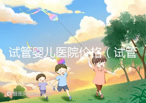 試管嬰兒醫(yī)院價(jià)格(試管嬰兒醫(yī)院價(jià)格表)