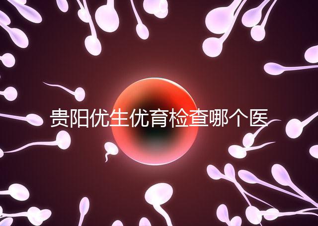 貴陽優生優育檢查哪個醫院最好揭秘，烏當證件齊全可免費