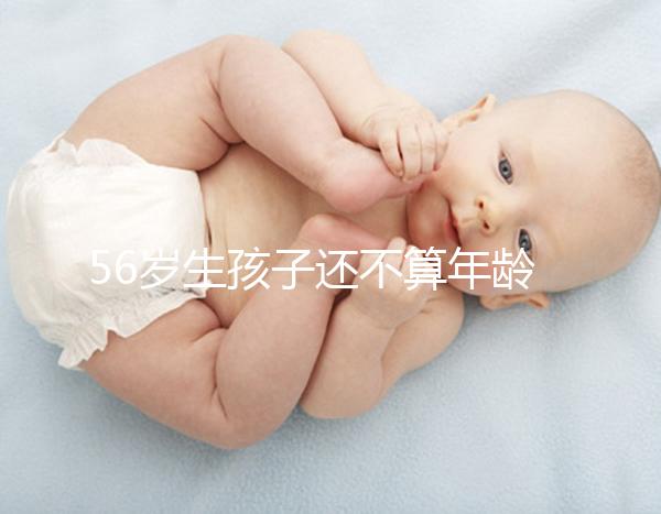 56歲生孩子還不算年齡太大?看二胎正不正常就明了