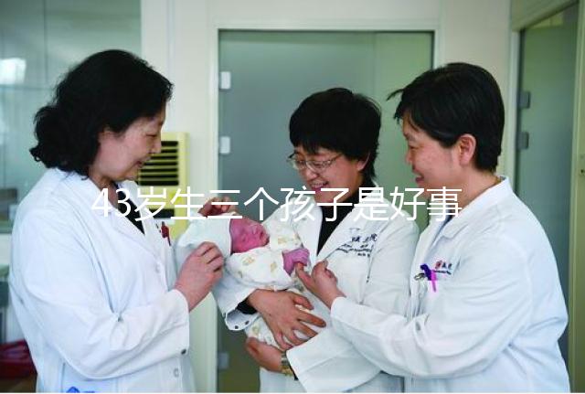 43歲生三個孩子是好事還是壞事?我不得不知道這些危害