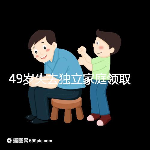 49歲失去獨立家庭領取補貼的步驟和時間被揭露你每個月領多少錢？先了解一下