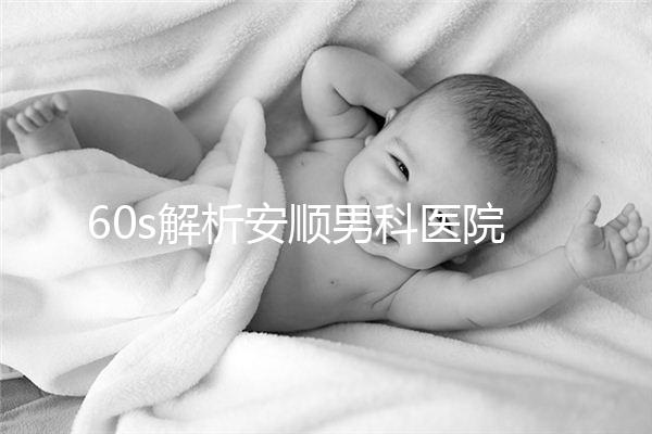 60s解析安順男科醫(yī)院哪家比較好，內(nèi)含2024最新排名表