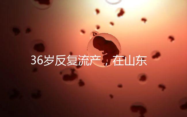 36歲反復流產，在山東做一次試管嬰兒的成功率有多高？