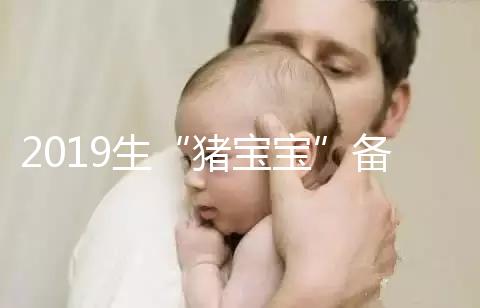 2019生“豬寶寶”備孕時間表一覽,留給你的時間真的不多了