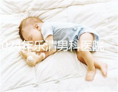 2024年樂(lè)清男科醫(yī)院哪家比較好看,想先把排名表收起來(lái)