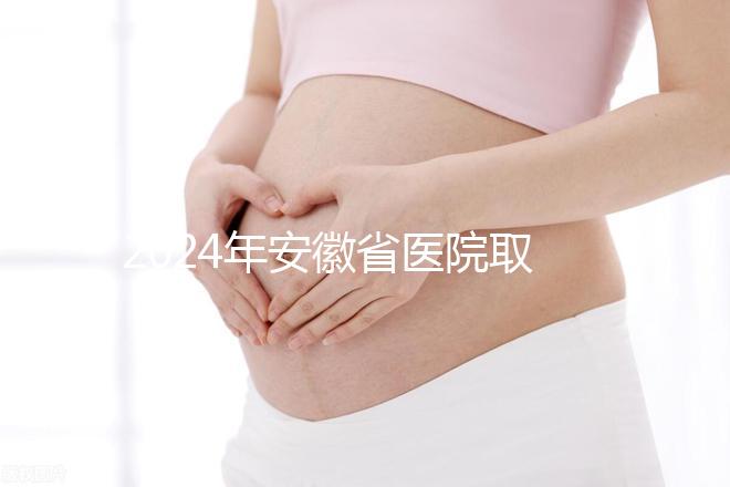 2024年安徽省醫(yī)院取卵價格盤點(diǎn),過來的人告訴你要付多少錢
