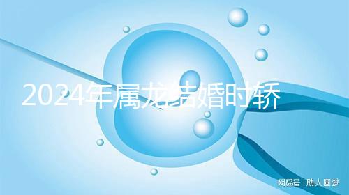 2024年屬龍結婚時轎防什么屬相戳，遇到屬蛇人真犯沖