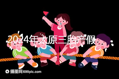 2024年太原三胎產(chǎn)假日數(shù)清單,專家:每多生一個(gè)增加...