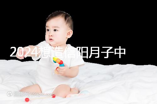 2024想造信陽(yáng)月子中心哪個(gè)好戳,這個(gè)機(jī)構(gòu)特優(yōu)級(jí)一萬(wàn)搞定