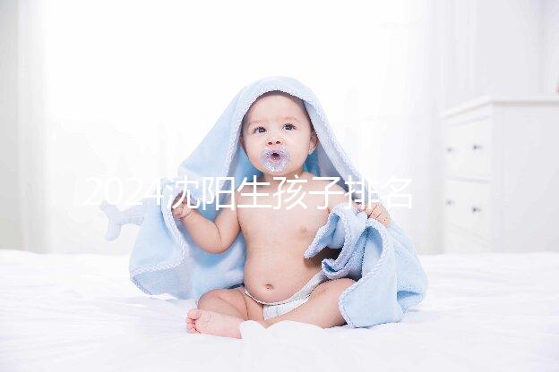 2024沈陽生孩子排名前十醫(yī)院匯總,哪家好、怎么建檔全在這