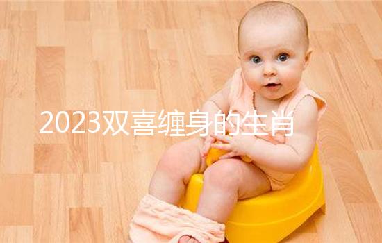 2023雙喜纏身的生肖匯總,虎、雞財(cái)氣沖天桃花臨門